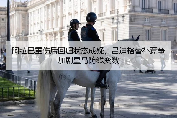 阿拉巴重伤后回归状态成疑，吕迪格替补竞争加剧皇马防线变数