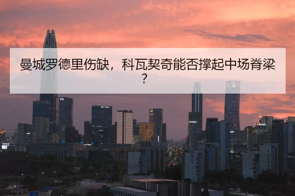 曼城罗德里伤缺，科瓦契奇能否撑起中场脊梁？