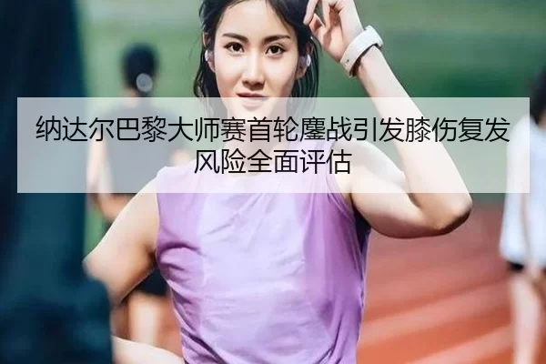纳达尔巴黎大师赛首轮鏖战引发膝伤复发风险全面评估