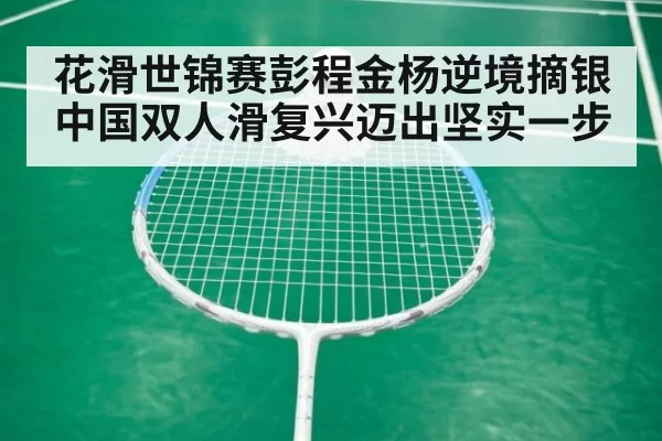花滑世锦赛彭程金杨逆境摘银 中国双人滑复兴迈出坚实一步