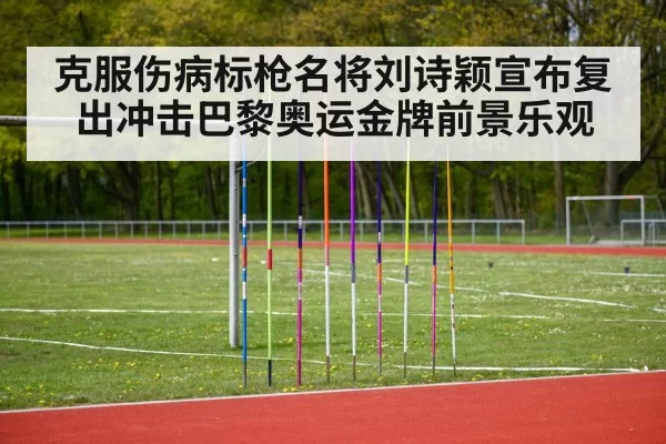 克服伤病标枪名将刘诗颖宣布复出冲击巴黎奥运金牌前景乐观