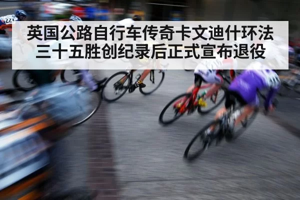 英国公路自行车传奇卡文迪什环法三十五胜创纪录后正式宣布退役